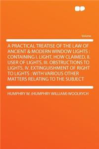 A Practical Treatise of the Law of Ancient & Modern Window Lights: Containing I. Light, How Claimed, II. User of Lights, III. Obstructions to Lights, IV. Extinguishment of Right to Lights: With Various Other Matters Relating to the Subject