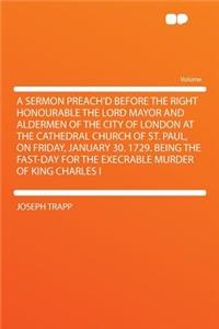 A Sermon Preach'd Before the Right Honourable the Lord Mayor and Aldermen of the City of London at the Cathedral Church of St. Paul, on Friday, January 30. 1729. Being the Fast-Day for the Execrable Murder of King Charles I