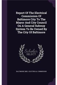 Report of the Electrical Commission of Baltimore City to the Mayor and City Council on a General Subway System to Be Owned by the City of Baltimore