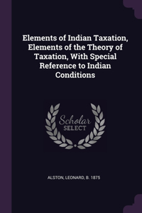 Elements of Indian Taxation, Elements of the Theory of Taxation, With Special Reference to Indian Conditions
