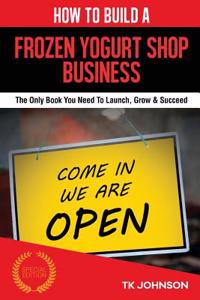 How to Build a Frozen Yogurt Shop Business: The Only Book You Need to Launch, Grow & Succeed: The Only Book You Need to Launch, Grow & Succeed