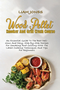 Wood Pellet Smoker And Grill Crash Course: An Essential Guide To The Best Delicious And Easy, Step-By-Step Recipes For Smoking And Grilling With The Latest Cooking Techniques And Tips For Beg