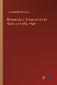 Inner Life of Abraham Lincoln. Six Months at the White House