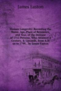 Human Longevity: Recording the Name, Age, Place of Residence, and Year, of the Decease of 1712 Persons, Who Attained a Century, & Upwards, from A.D. 66 to 1799, . by James Easton