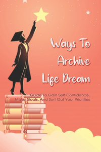 Ways To Archive Life Dream - Guide To Gain Self Confidence, Make Goals, And Sort Out Your Priorities