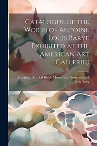 Catalogue of the Works of Antoine Louis Barye Exhibited at the American Art Galleries