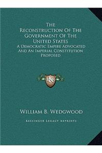 The Reconstruction Of The Government Of The United States: A Democratic Empire Advocated And An Imperial Constitution Proposed