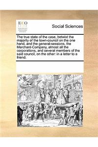 The true state of the case, betwixt the majority of the town-council on the one hand, and the general-sessions, the Merchant-Company, almost all the corporations, and several members of the said council, on the other