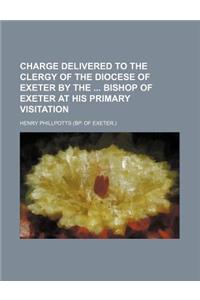 Charge Delivered to the Clergy of the Diocese of Exeter by the Bishop of Exeter at His Primary Visitation