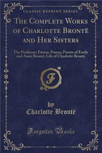 The Complete Works of Charlotte Brontï¿½ and Her Sisters: The Professor; Emma; Poems; Poems of Emily and Anne Brontï¿½; Life of Charlotte Brontï¿½ (Classic Reprint)