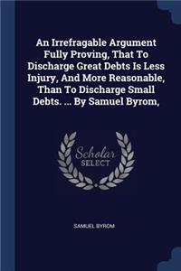 An Irrefragable Argument Fully Proving, That To Discharge Great Debts Is Less Injury, And More Reasonable, Than To Discharge Small Debts. ... By Samuel Byrom,