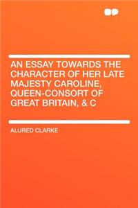 An Essay Towards the Character of Her Late Majesty Caroline, Queen-Consort of Great Britain, & C