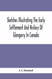 Sketches Illustrating The Early Settlement And History Of Glengarry In Canada