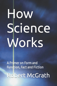 How Science Works: A Primer on Form and Function, Fact and Fiction