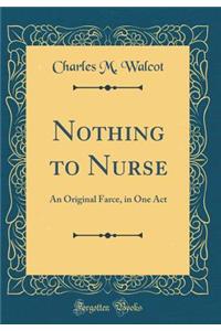 Nothing to Nurse: An Original Farce, in One Act (Classic Reprint)