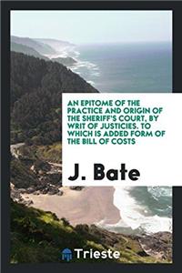 Epitome of the Practice and Origin of the Sheriff's Court, by Writ of Justicies. to Which Is Added Form of the Bill of Costs