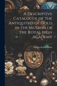 Descriptive Catalogue of the Antiquities of Gold in the Museum of the Royal Irish Academy