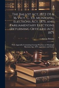 Ballot Act, 1872 (35 & 36 Vict. C. 33), Municipal Elections Act, 1875, and Parliamentary Elections (Returning Officers) Act, 1875