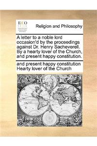 A Letter to a Noble Lord Occasion'd by the Proceedings Against Dr. Henry Sacheverell. by a Hearty Lover of the Church, and Present Happy Constitution.
