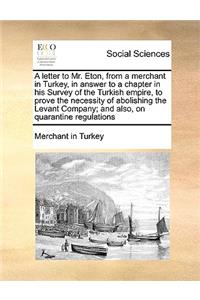 A letter to Mr. Eton, from a merchant in Turkey, in answer to a chapter in his Survey of the Turkish empire, to prove the necessity of abolishing the Levant Company; and also, on quarantine regulations