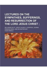 Lectures on the Sympathies, Sufferings, and Resurrection of the Lord Jesus Christ; Delivered in St. Jude's Church, Liverpool, During Passion-Week, and