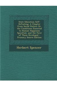 State Education Self-Defeating: A Chapter from Social Statics; Or, the Conditions Essential to Human Happiness Specified, and the First of Them Developed