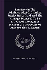 Remarks On The Administration Of Criminal Justice In Scotland, And The Changes Proposed To Be Introduced Into It, By A Member Of The Faculty Of Advocates [sir A. Alison]
