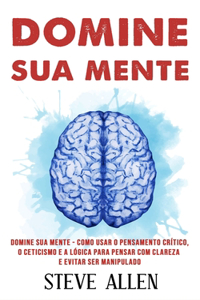 Domine sua mente - Como usar o pensamento crítico, o ceticismo e a lógica para pensar com clareza e evitar ser manipulado