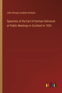 Speeches of the Earl of Durham Delivered at Public Meetings in Scotland in 1834