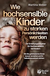 Wie hochsensible Kinder zu starken Personlichkeiten werden - Der Erziehungsratgeber fur Hochsensibilitat bei Kindern: Wie Sie gefuhlsstarke Kinder besser verstehen und ihr Selbstbewusstsein starken