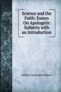 Science and the Faith: Essays On Apologetic Subjects with an Introduction