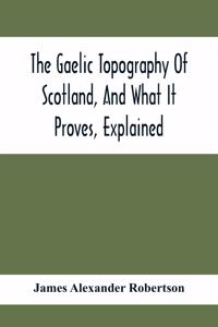 The Gaelic Topography Of Scotland, And What It Proves, Explained; With Much Historical, Antiquarian, And Descriptive Information