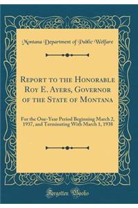 Report to the Honorable Roy E. Ayers, Governor of the State of Montana: For the One-Year Period Beginning March 2, 1937, and Terminating with March 1, 1938 (Classic Reprint)