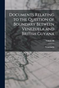 Documents Relating to the Question of Boundary Between Venezuela and British Guyana; Volume III