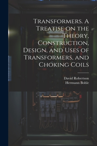 Transformers. A Treatise on the Theory, Construction, Design, and Uses of Transformers, and Choking Coils