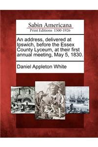 Address, Delivered at Ipswich, Before the Essex County Lyceum, at Their First Annual Meeting, May 5, 1830.