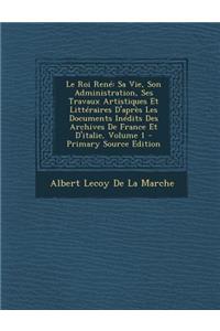 Le Roi Rene: Sa Vie, Son Administration, Ses Travaux Artistiques Et Litteraires D'Apres Les Documents Inedits Des Archives de France Et D'Italie, Volume 1: Sa Vie, Son Administration, Ses Travaux Artistiques Et Litteraires D'Apres Les Documents Inedits Des Archives de France Et D'Italie, Volume 1