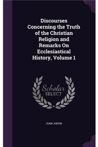 Discourses Concerning the Truth of the Christian Religion and Remarks On Ecclesiastical History, Volume 1