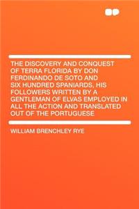 The Discovery and Conquest of Terra Florida by Don Ferdinando de Soto and Six Hundred Spaniards, His Followers Written by a Gentleman of Elvas Employed in All the Action and Translated Out of the Portuguese