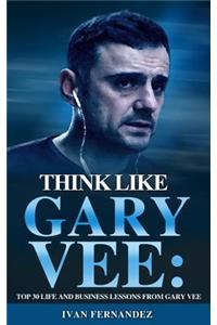 Think Like Gary Vee: Top 30 Life and Business Lessons from Gary Vaynerchuk