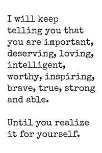 I Will Keep Telling You That You Are Important, Deserving, Loving, Intelligent, Worthy, Inspiring, Brave, True, Strong and Able.
