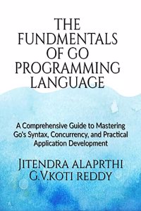 The Fundamentals of the Go Programming Language : A Comprehensive Guide to Mastering Go's Syntax, Concurrency, and Practical Application Development