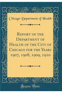 Report of the Department of Health of the City of Chicago for the Years 1907, 1908, 1909, 1910 (Classic Reprint)