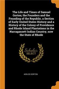 The Life and Times of Samuel Gorton; The Founders and the Founding of the Republic, a Section of Early United States History and a History of the Colony of Providence and Rhode Island Plantations in the Narragansett Indian Country, Now the State of