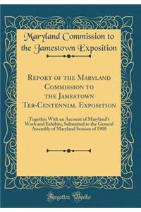 Report of the Maryland Commission to the Jamestown Ter-Centennial Exposition: Together with an Account of Maryland's Work and Exhibits, Submitted to the General Assembly of Maryland Session of 1908 (Classic Reprint)