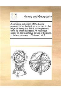 A Complete Collection of the Lords' Protests, from the First Vpon Record, in the Reign of Henry the Third, to the Present Time; To Which Is Added, an Historical Essay on the Legislative Power of England. ... in Two Volvmes. ... Volume 1 of 2