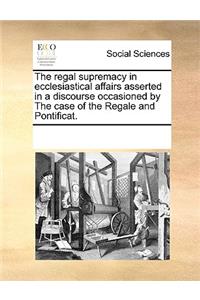 The regal supremacy in ecclesiastical affairs asserted in a discourse occasioned by The case of the Regale and Pontificat.