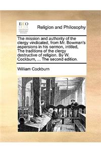 The Mission and Authority of the Clergy Vindicated, from Mr. Bowman's Aspersions in His Sermon, Intitled, the Traditions of the Clergy Destructive of Religion. by W. Cockburn, ... the Second Edition.