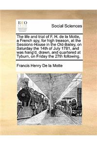 The life and trial of F. H. de la Motte, a French spy, for high treason, at the Sessions-House in the Old-Bailey, on Saturday the 14th of July 1781, and was hang'd, drawn, and quartered at Tyburn, on Friday the 27th following.