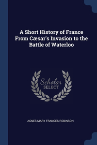 A Short History of France From Cæsar's Invasion to the Battle of Waterloo